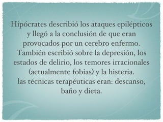 Hipócrates describió los ataques epilépticos y llegó a la conclusión de que eran provocados por un cerebro enfermo. También escribió sobre la depresión, los estados de delirio, los temores irracionales (actualmente fobias) y la histeria. las técnicas terapéuticas eran: descanso, baño y dieta. 