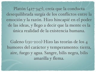 Platón (427-347), creía que la conducta desequilibrada surgía de los conflictos entre la emoción y la razón. Hizo hincapié en el poder de las ideas, y llego a decir que la mente es la única realidad de la existencia humana. Galeno (130-200) Hizo las teorías de los 4 humores del carácter y temperamento: tierra, aire, fuego y agua. Sangre, bilis negra, bilis amarilla y flema. 