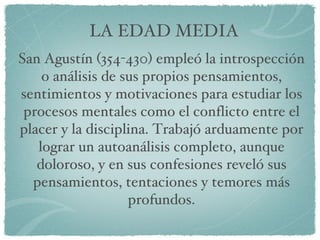 LA EDAD MEDIA San Agustín (354-430) empleó la introspección o análisis de sus propios pensamientos, sentimientos y motivaciones para estudiar los procesos mentales como el conflicto entre el placer y la disciplina. Trabajó arduamente por lograr un autoanálisis completo, aunque doloroso, y en sus confesiones reveló sus pensamientos, tentaciones y temores más profundos. 