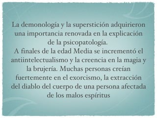 La demonología y la superstición adquirieron una importancia renovada en la explicación de la psicopatología.  A finales de la edad Media se incrementó el antiintelectualismo y la creencia en la magia y la brujería. Muchas personas creían fuertemente en el exorcismo, la extracción del diablo del cuerpo de una persona afectada de los malos espíritus 