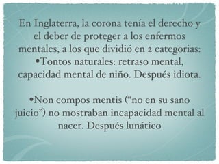 En Inglaterra, la corona tenía el derecho y el deber de proteger a los enfermos mentales, a los que dividió en 2 categorias: Tontos naturales: retraso mental, capacidad mental de niño. Después idiota. Non compos mentis (“no en su sano juicio”) no mostraban incapacidad mental al nacer. Después lunático 