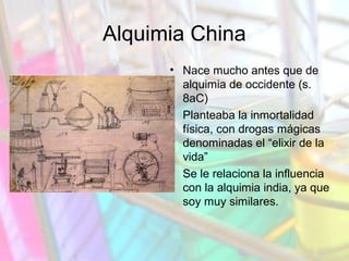 Alquimia China
• Nace mucho antes que de
alquimia de occidente (s.
8aC)
• Planteaba la inmortalidad
física, con drogas mágicas
denominadas el “elixir de la
vida”
• Se le relaciona la influencia
con la alquimia india, ya que
soy muy similares.

 