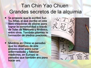 Tan Chin Yao Chuen
Grandes secretos de la alquimia
• Se propone que lo escribió Sun
Ssu Miao, el que escribe en este
libro creaciones de elixires para
lograr la inmortalidad a través
de Sales de Mercurio y Arsénico,
entre otras. También plantea la
formación de piedras preciosas.
• Mientras en China se pensaba
que los objetivos de este
proceso eran para curar
enfermedades y fabricar
medicinas, en Europa se
pensaba que también era para
hacer oro.

 