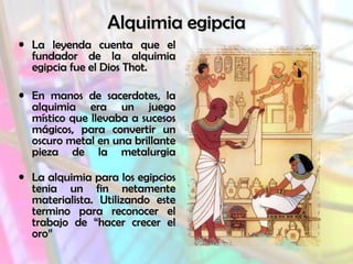 Alquimia egipcia
• La leyenda cuenta que el
fundador de la alquimia
egipcia fue el Dios Thot.
• En manos de sacerdotes, la
alquimia era un juego
místico que llevaba a sucesos
mágicos, para convertir un
oscuro metal en una brillante
pieza de la metalurgia
• La alquimia para los egipcios
tenia un fin netamente
materialista. Utilizando este
termino para reconocer el
trabajo de “hacer crecer el
oro”

 