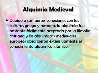 Alquimia Medieval
• Debido a sus fuertes conexiones con las
culturas griega y romana, la alquimia fue
bastante fácilmente aceptada por la filosofía
cristiana y los alquimistas medievales
europeos absorbieron extensivamente el
conocimiento alquímico islámico.

 
