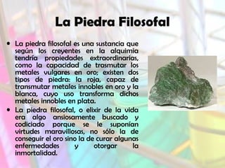 La Piedra Filosofal
• La piedra filosofal es una sustancia que
según los creyentes en la alquimia
tendría propiedades extraordinarias,
como la capacidad de trasmutar los
metales vulgares en oro; existen dos
tipos de piedra: la roja, capaz de
transmutar metales innobles en oro y la
blanca, cuyo uso transforma dichos
metales innobles en plata.
• La piedra filosofal, o elixir de la vida
era algo ansiosamente buscado y
codiciado porque se le suponían
virtudes maravillosas, no sólo la de
conseguir el oro sino la de curar algunas
enfermedades
y
otorgar
la
inmortalidad.

 