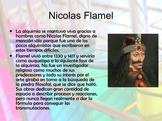 Nicolas Flamel
• La alquimia se mantuvo viva gracias a
hombres como Nicolas Flamel, digno de
mención sólo porque fue uno de los
pocos alquimistas que escribieron en
estos tiempos difíciles.
• Flamel vivió entre 1330 y 1417 y serviría
como auquetipo a la siguiente fase de
la alquimia. No fue un investigador
religioso como muchos de sus
predecesores y todo su interés por el
arte giraba en torno a la búsqueda de
la piedra filosofal, que se dice que halló.
Sus obras dedican gran cantidad de
espacio a describir procesos y reacciones,
pero nunca llegan realmente a dar la
fórmula para conseguir las
transmutaciones.

 