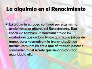 La alquimia en el Renacimiento
• La alquimia europea continuó por esta misma
senda hasta los albores del Renacimiento. Esta
época vio también un florecimiento de los
estafadores que usaban trucos químicos y juegos de
manos para «demostrar» la transmutación de
metales comunes en oro o que afirmaban poseer el
conocimiento del secreto que llevaría con toda
seguridad a ello.

 
