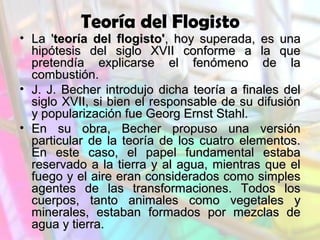 Teoría del Flogisto

• La 'teoría del flogisto', hoy superada, es una
hipótesis del siglo XVII conforme a la que
pretendía explicarse el fenómeno de la
combustión.
• J. J. Becher introdujo dicha teoría a finales del
siglo XVII, si bien el responsable de su difusión
y popularización fue Georg Ernst Stahl.
• En su obra, Becher propuso una versión
particular de la teoría de los cuatro elementos.
En este caso, el papel fundamental estaba
reservado a la tierra y al agua, mientras que el
fuego y el aire eran considerados como simples
agentes de las transformaciones. Todos los
cuerpos, tanto animales como vegetales y
minerales, estaban formados por mezclas de
agua y tierra.

 