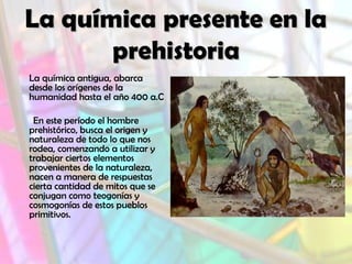 La química presente en la
prehistoria
La química antigua, abarca
desde los orígenes de la
humanidad hasta el año 400 a.C
En este período el hombre
prehistórico, busca el origen y
naturaleza de todo lo que nos
rodea, comenzando a utilizar y
trabajar ciertos elementos
provenientes de la naturaleza,
nacen a manera de respuestas
cierta cantidad de mitos que se
conjugan como teogonías y
cosmogonías de estos pueblos
primitivos.

 