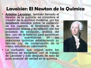 Lavoisier: El Newton de la Química
• Antoine Lavoisier, también llamado el
Newton de la química, se considera el
creador de la química moderna, por los
detallados estudios sobre: la oxidación
de los cuerpos, el fenómeno de la
respiración animal y su relación con los
procesos de oxidación, análisis del
aire, uso de la balanza para establecer
relaciones
cuantitativas
en
las
reacciones químicas estableciendo su
famosa Ley de conservación de la
masa, estudios en calorimetría.
• La confusión que originó entre los
químicos se esclareció con el trabajo
de Lavoisier y solo después de esto se
pudo avanzar de verdad en la química.

 