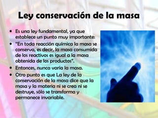 Ley conservación de la masa
• Es una ley fundamental, ya que
establece un punto muy importante:
• “En toda reacción química la masa se
conserva, es decir, la masa consumida
de los reactivos es igual a la masa
obtenida de los productos”.
• Entonces, nunca varía la masa.
• Otro punto es que La ley de la
conservación de la masa dice que la
masa y la materia ni se crea ni se
destruye, sólo se transforma y
permanece invariable.

 