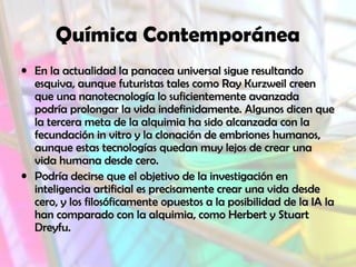 Química Contemporánea
• En la actualidad la panacea universal sigue resultando
esquiva, aunque futuristas tales como Ray Kurzweil creen
que una nanotecnología lo suficientemente avanzada
podría prolongar la vida indefinidamente. Algunos dicen que
la tercera meta de la alquimia ha sido alcanzada con la
fecundación in vitro y la clonación de embriones humanos,
aunque estas tecnologías quedan muy lejos de crear una
vida humana desde cero.
• Podría decirse que el objetivo de la investigación en
inteligencia artificial es precisamente crear una vida desde
cero, y los filosóficamente opuestos a la posibilidad de la IA la
han comparado con la alquimia, como Herbert y Stuart
Dreyfu.

 