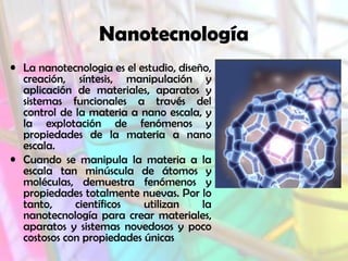 Nanotecnología
• La nanotecnologia es el estudio, diseño,
creación, síntesis, manipulación y
aplicación de materiales, aparatos y
sistemas funcionales a través del
control de la materia a nano escala, y
la explotación de fenómenos y
propiedades de la materia a nano
escala.
• Cuando se manipula la materia a la
escala tan minúscula de átomos y
moléculas, demuestra fenómenos y
propiedades totalmente nuevas. Por lo
tanto,
científicos
utilizan
la
nanotecnología para crear materiales,
aparatos y sistemas novedosos y poco
costosos con propiedades únicas

 