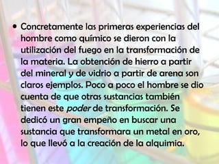 • Concretamente las primeras experiencias del
hombre como químico se dieron con la
utilización del fuego en la transformación de
la materia. La obtención de hierro a partir
del mineral y de vidrio a partir de arena son
claros ejemplos. Poco a poco el hombre se dio
cuenta de que otras sustancias también
tienen este poder de transformación. Se
dedicó un gran empeño en buscar una
sustancia que transformara un metal en oro,
lo que llevó a la creación de la alquimia.

 