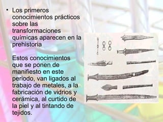 • Los primeros
conocimientos prácticos
sobre las
transformaciones
químicas aparecen en la
prehistoria
Estos conocimientos
que se ponen de
manifiesto en este
periodo, van ligados al
trabajo de metales, a la
fabricación de vidrios y
cerámica, al curtido de
la piel y al tintando de
tejidos.

 