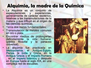 Alquimia, la madre de la Química
• La Alquimia es un conjunto de
especulaciones
y experiencias,
generalmente de carácter esotérico,
relativas a las transmutaciones de la
materia y que influyó en el origen de
las ciencias químicas.
• Tenía dos metas fundamentales:
• Transmutación de metales comunes
en oro o plata.
• Encontrar medios de prolongarían
definidamente la vida humana.
(piedra filosofal y la panacea
universal).
• La alquimia fue practicada en
Mesopotamia, el Antiguo Egipto,
Persia, la India y China, en la
Antigua Grecia y el Imperio Romano
, en el Imperio Islámico y después
en Europa hasta el siglo XIX, en una
compleja red de escuelas.

 