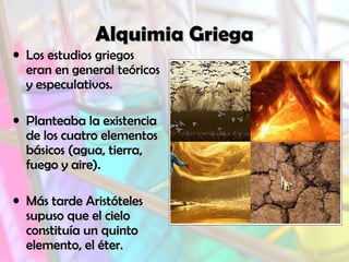 Alquimia Griega
• Los estudios griegos
eran en general teóricos
y especulativos.
• Planteaba la existencia
de los cuatro elementos
básicos (agua, tierra,
fuego y aire).
• Más tarde Aristóteles
supuso que el cielo
constituía un quinto
elemento, el éter.

 