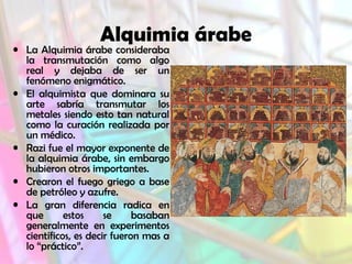 Alquimia árabe

• La Alquimia árabe consideraba
la transmutación como algo
real y dejaba de ser un
fenómeno enigmático.
• El alquimista que dominara su
arte sabría transmutar los
metales siendo esto tan natural
como la curación realizada por
un médico.
• Razi fue el mayor exponente de
la alquimia árabe, sin embargo
hubieron otros importantes.
• Crearon el fuego griego a base
de petróleo y azufre.
• La gran diferencia radica en
que
estos
se
basaban
generalmente en experimentos
científicos, es decir fueron mas a
lo “práctico”.

 