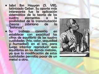 • Jabrí Ibn Hayyan (S. VIII),
latinizado Geber. Su aporte más
interesante fue la aplicación
sistemática de la teoría de los
cuatro
elementos
a
la
posibilidad de la transmutación
(teoría
jabiriana
de
la
"balanza".
• Su
trabajo
consistía
en
establecer con exactitud las
cifras de equilibrio de las cuatro
cualidades (frío, calor, sequedad
y humedad) en el oro, para
luego intentar reproducir esos
equilibrios en los demás metales,
ya que la modificación de estas
cualidades permitía pasar de un
metal a otro.

 