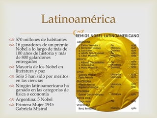 
Latinoamérica
 570 millones de habitantes
 16 ganadores de un premio
Nobel a lo largo de más de
100 años de historia y más
de 800 galardones
entregados
 Mayoría de los Nobel en
literatura y paz
 Sólo 5 han sido por méritos
en las ciencias
 Ningún latinoamericano ha
ganado en las categorías de
física o economía
 Argentina: 5 Nobel
 Primera Mujer 1945
Gabriela Mistral
 