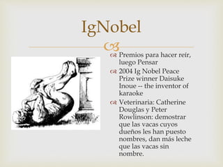 
IgNobel
 Premios para hacer reír,
luego Pensar
 2004 Ig Nobel Peace
Prize winner Daisuke
Inoue -- the inventor of
karaoke
 Veterinaria: Catherine
Douglas y Peter
Rowlinson: demostrar
que las vacas cuyos
dueños les han puesto
nombres, dan más leche
que las vacas sin
nombre.
 