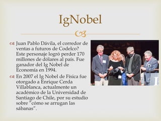 
IgNobel
 Juan Pablo Dávila, el corredor de
ventas a futuros de Codelco?
Este personaje logró perder 170
millones de dólares al país. Fue
ganador del Ig Nobel de
Economía en 1994.
 En 2007 el Ig Nobel de Física fue
otorgado a Enrique Cerda
Villablanca, actualmente un
académico de la Universidad de
Santiago de Chile, por su estudio
sobre ”cómo se arrugan las
sábanas”.
 