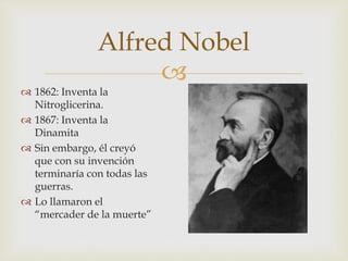 
Alfred Nobel
 1862: Inventa la
Nitroglicerina.
 1867: Inventa la
Dinamita
 Sin embargo, él creyó
que con su invención
terminaría con todas las
guerras.
 Lo llamaron el
“mercader de la muerte”
 
