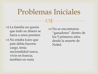 
Problemas Iniciales
 La familia no quería
que todo su dinero se
fuera a unos premios
 No estaba lcaro que
país debia hacerse
cargo, tenia
nacionalidad sueca,
vivio en francia,
tambien en rusia
 No se encontraron
“ganadores” dentro de
los 5 primeros años
desde la muerte de
Nobel.
 