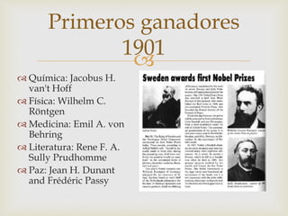 
Primeros ganadores
1901
 Química: Jacobus H.
van't Hoff
 Física: Wilhelm C.
Röntgen
 Medicina: Emil A. von
Behring
 Literatura: Rene F. A.
Sully Prudhomme
 Paz: Jean H. Dunant
and Frédéric Passy
 