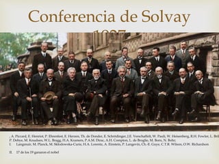 
Conferencia de Solvay
1927
, A. Piccard, E. Henriot, P. Ehrenfest, E. Herzen, Th. de Donder, E. Schrödinger, J.E. Verschaffelt, W. Pauli, W. Heisenberg, R.H. Fowler, L. Bril
P. Debye, M. Knudsen, W.L. Bragg, H.A. Kramers, P.A.M. Dirac, A.H. Compton, L. de Broglie, M. Born, N. Bohr;
I. Langmuir, M. Planck, M. Skłodowska-Curie, H.A. Lorentz, A. Einstein, P. Langevin, Ch.-E. Guye, C.T.R. Wilson, O.W. Richardson
II. 17 de los 19 ganaron el nobel
 