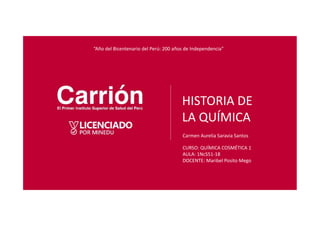 HISTORIA DE
LA QUÍMICA
Carmen Aurelia Saravia Santos
“Año del Bicentenario del Perú: 200 años de Independencia"
CURSO: QUÍMICA COSMÉTICA 1
AULA: 1NcS51-18
DOCENTE: Maribel Posito Mego
 