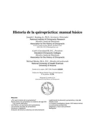 Historia de la quiropráctica: manual básico
                         Joseph C. Keating, Jr., Ph.D., Secretario e Historiador
                             National Institute of Chiropractic Research
                                    Miembro, Junta de Directores
                             Association for the History of Chiropractic
                                    6135 N. Central Avenue, Phoenix AZ 85012 USA
                                         (602) 264-3182; JCKeating@aol.com

                                 Carl S. Cleveland III, D.C., Presidente
                                   Cleveland Chiropractic Colleges
                                    Miembro, Junta de Directores
                               Association for the History of Chiropractic

                         Michael Menke, M.A., D.C., Miembro del profesorado
                              National University of Health Sciences
                                       University of Arizona
                                  Nombre de la carpeta: AHC ChHx Pamphlet 03/05/09

                                  Traducción: Miriam Sánchez García & Frank Spencer
                                                Nº de palabras: 19.798

                                               Preparado en nombre de la
                                       Association for the History of Chiropractic




Resumen
¿Por qué la historia de la quiropráctica?                      Legitimizando la educación quiropráctica y más allá
Época previa a la quiropráctica: la medicina del siglo XIX     Desafío moral
  y la curación alternativa                                    La iniciativa investigadora (desde 1975 hasta la fecha)
Los Palmer y el nacimiento de la quiropráctica                 La controversia purista/mixto
Las primeras escuelas de quiropráctica                         Integración y futuro de la profesión
Acusación y legislación                                        Bibliografía
Evolución de la teoría, la técnica y la instrumentación
 