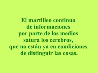 El martilleo continuo  de informaciones  por parte de los medios  satura los cerebros,  que no están ya en condiciones  de distinguir las cosas. 