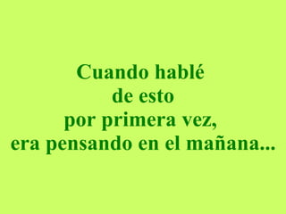 Cuando hablé  de esto por primera vez,  era pensando en el mañana... 