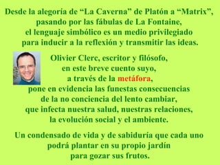Desde la alegoría de “La Caverna” de Platón a “Matrix”,  pasando por las fábulas de La Fontaine,  el lenguaje simbólico es un medio privilegiado  para inducir a la reflexión y transmitir las ideas. Olivier Clerc, escritor y filósofo,  en este breve cuento suyo,   a través de la  metáfora ,  pone en evidencia las funestas consecuencias  de la no conciencia del lento cambiar,  que infecta nuestra salud, nuestras relaciones,  la evolución social y el ambiente.   Un condensado de vida y de sabiduría que cada uno  podrá plantar en su propio jardín  para gozar sus frutos. 