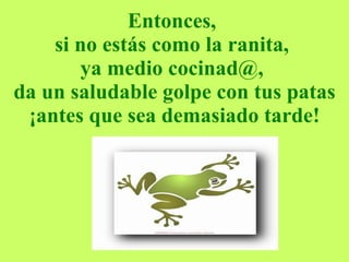Entonces,  si no estás como la ranita,  ya medio cocinad@,  da un saludable golpe con tus patas ¡antes que sea demasiado tarde! 