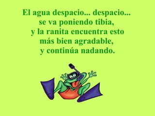 El agua despacio... despacio...  se va poniendo tibia,   y la ranita encuentra esto  más bien agradable,  y continúa nadando. 