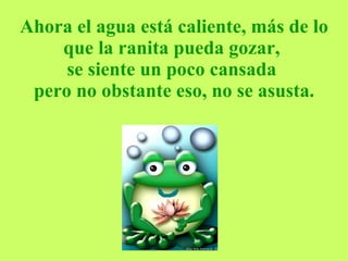Ahora el agua está caliente, más de lo que la ranita pueda gozar,  se siente un poco cansada  pero no obstante eso, no se asusta. 
