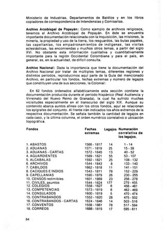 Min isterio de Industrias, Departamentos de Baldíos y en los li bro s
copiadores de corresponde ncia de Intendensias y Comisarias .

Archivo Arzob i spal de Popay án : Como ejemp lo de archivos religiosos ,
tenemos el Archivo Arzobispal de Popayán . En éste se encuentra
importante documentac ión relacionada con la Inquisición, las misiones , la
mineria, la propiedad y uso de la tierra , los resgua rdos , las bulas papales,
las capellan las , los empadronam ie ntos de ind lgenas , l a s vis itas
eclesiást icas , las encom iendas y m uchos ot ros temas, a partir del sig lo
XVI. No obstante esta info rmación cua litativa y cuantitat ivamente
importante para la región Occidental Colombiana y para el pals . en
general , es , en la actualidad , de dificil co nsulta.

Archivo Nacional : Dada la im po rtanci a que tiene la documentación del
Archivo Nacional po r tratar de m últi ples temas , diferentes reg iones y
dist intos periodos , reprodu cimos aquí parte de la Gula del me ncionado
Archivo, en particular los fondos , fechas extremas y número de legajos
que consti t uyen una de sus secciones , la Co lonial:

   En 62 fondos ord enados alfabéticamente esta sección contiene la
documenta ci ón producida dura nt e el periodo hispánico (Real Audiencia y
Virreinato del Nuevo Reino de Granada), la cual ha suf rido m uchas
vicisitudes esp ecia lmente en el transcurso del sig lo XIX. Aunque su
contenido abarca auntos af ines con los otros fondos , aqu í se relac ionan
los eplgrafes del conjunto. Al frente irán indicados los anos extremos de la
respectiva documentaci ón . Se señala también la canti dad de legajos en
cada caso, y la última columna, el orden numérico correlativo o ub icación
topográfi ca .

Fondos                                 Fech as       Legajos Numeración
                                       ext remas             c orre lati va de
                                                             los leg ajos.

1. ABASTOS                             1566 - 1817     14        1 - 14
2. ADUANAS                             1571 - 1819     25        15 - 39
3. ADUANAS - CARTAS                    1572-1845       13        40 - 52
4. AGUARDIENTES                        1589 -1821      55        53 - 107
5. ALCABALAS                           1592- 1821      25        108 - 132
6. ARCHIVOS                            1544 - 1843      8        133 -140
7. CAB ILDOS                           1662 -1818      11        141 - 151
8. CACIQUES E IND IOS                  1543 - 1811     78        152 - 229
9. CAPELLANIAS                         1590 - 1879     26        230 - 255
10. CENSOS redim ib les                1601 -1869      23        256 - 278
11 . CIVILES . asuntos                 1544 - 1824    177        279 - 455
12. COLEGIOS                           1558 - 1827      6        456 - 461
13. COMPETENCIAS                       1573-1819        8        462 - 469
14. CONSULA DOS                        1600-1819        5        470 -474
15. CONTRABANDOS                       1552 -1820      28        475 - 502
16. CONTRABANDOS - CARTAS              1624 ·1846      14        503 ·516
17. CONVENTOS                          1556 -1861      78        517 - 594
18. CORREOS                            1688 -1819      17        595-611


84
 