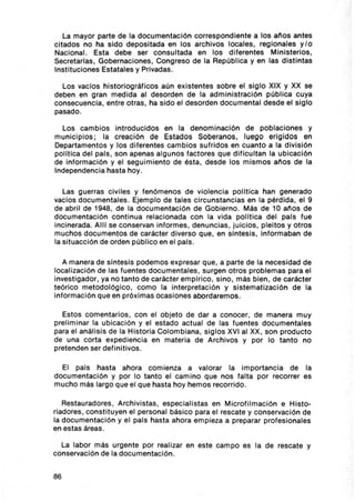 La mayor parte de la documentación correspondiente a los anos antes
citados no ha sido depositada en los archivos locales, regionales y lo
Nacional. Esta debe ser consultada en los d iferentes Ministerios,
Secretarias , Gobernaciones, Congreso de la República y en las distintas
Instituciones Estatales y Privadas.

  Los vaclos historiográficos aún existentes sobre el siglo XIX y XX se
deben en gran medida al desorden de la administración pública cuya
consecuencia, entre otras , ha sido el desorden documental desde el siglo
pasado .

  Los cambios introducidos en la denominación de poblaciones y
municipios; la creación de Estados Soberanos, luego erigidos en
Departamentos y los diferentes cambios sufridos en cuanto a la división
pol ítlca del pais , son apenas algunos factores que dificultan la ubicación
de información y el seguimiento de ésta, desde los mismos anos de la
Independencia hasta hoy .

   Las guerras civiles y fenómenos de violencia pollt lca han generado
vacíos documentales. Ejemplo de tales circunstancias en la pérdida, el 9
de abril de 1948, de la documentación de Gob ierno. Más de 10 anos de
documentac ión continua relacionada con la vida polltlca del pals fue
inc inerada. AlU se conservan informes , denuncias , juicios , pleitos y otros
muchos documentos de carácter diverso que, en sintesis , informaban de
la situacc ión de orden públ ico en el pats.

   A manera de sintesis podemos expresar que , a parte de la necesidad de
localización de las fuentes documentales , surgen otros problemas para el
investigador, ya no tanto de carácter empirico, sino , más bien , de carácter
teórico metodológico, como la interpretación y sistematización de la
información que en próximas ocasiones abordaremos.

  Estos comentarios, con el objeto de dar a conocer, de manera muy
preliminar la ubicación y el estado actual de las fuentes documentales
para el análisis de la Historia Colombiana, siglos XVI al XX, son producto
de una corta exped iencta en materia de Archivos y por lo tanto no
pretenden ser def initivos .

  El pals hasta ahora com ienza a valorar la importancia de la
documentación y por lo tanto el cam ino que nos falta por recorrer es
mucho más largo que el que hasta hoy hemos recorrido.

   Restauradores , Archivistas , especialistas en Microfilmación e Histo-
riadores , constituyen el personal básico para el rescate y conservación de
la documentación y el pals hasta ahora empieza a preparar profesionales
en estas áreas.

  La labor más urgente por realizar en este campo es la de rescate y
conservación de la documentación.


86
 