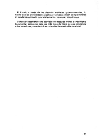 El Estado a través de las distintas entidades gubernamentales, lo
mismo que las Universidades públicas y privadas deben comprometerse
en esta tarea aportando recursos humanos, técnicos y económicos.

  Continuar observando una actividad de descu ido frente al Patrimonio
Documental , seria estar cada vez más lejos del log ro de una conciencia
sobre los valores y caracterlsticas culturales de nuestra Nacionalidad .




                                                                     87
 