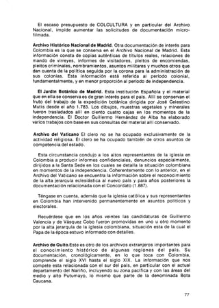 El escaso presupuesto de COLCULTURA y en part icu lar del Arch ivo
Nacion al , impide aumentar las so lici t udes de documentac ión micro-
filmada .

Archivo Histórico Nacional de Madrid . Otra documentación de interés para
Col om bia es la que se co nserva en el Arch ivo Nac ion al de Madrid . Est a
información co nsta de copi as auténticas de ti tul a s reales, relac iones de
mand o de virreyes , inform es de visi tado res , pleit o s de encom ienda s ,
pleitos criminales , nombram ientos , asuntos militares y muchos otros que
dan cuenta de la pollt ica seguida por la corona para la administración de
sus co lon ias. Esta información está referida al perlado colon ial,
fundamentalm ent e, y en menor proporci ón al perlado de independencia.

   El Jardln Boténlco de Madrid. Esta inst it uci ón Española y el material
que en ella se conserva es de gran interés para el país. AIII se conservan el
fruto del trabajo de la exped ic ión botánica dirig ida por José Celestino
Mut is desde el año 1.783. Los dibujos, muestras vegetales y minerales
fueron tras ladados alll en ciento cuatro cajas en lo s momentos de la
inde pendencia. El Doctor Guillermo Hernández de Alba ha elabo rado
varios trabajos co n base en sus consu ltas del material alll conservado .

Archivo del Vaticano El clero no se ha ocup ado excl usi vamente de la
acti vidad religiosa. El cl ero se ha oc upado también de otros asuntos de
co mpetenc ia del estado.

    Esta ci rcu nstancia co ndujo a los alias representant es de la ig lesi a en
Colom bia a prod ucir informes confidenc iales, den unc ios especialm ente ,
di rijidos a la Santa Sede en los cuales se detall a la sit uación co lo m biana
en mo mentos de la independe ncia. Coh erent em ent e co n lo ant erior , en el
Arch ivo del Vati can o se encu entra la in form ación so bre el recon oc imient o
de la alta jerarqula eclesiástica al nuevo país y para Mas po st eriores la
document aci ón rel aci on ada co n el Concordato (1 .887).

  Téngase en cue nta , además q ue la iglesi a católica y sus represe ntantes
en Co lo mb ia han int ervenido permanentemente en asu ntos pottticos y
elect o rales.

  Recuérde se qu e en lo s años veintes las candi dat uras de Guillermo
Valencia y de Vásquez Coba fueron pro movi das en uno u otro moment o
por la alta jerarqu la de la iglesia co lom bia na, sit uación esta de la cual el
Papa de la época estuvo informado co n detalles .

Archivo de Qulto.Est e es otro de los arch ivos ext ranjeros importante s para
el co no c i m i ent o h i st óri c o de algunas regiones del pal s . Su
docu mentación , crono lóg icament e, en lo qu e to ca co n Colombia,
comprende el si glo XVI hast a el siglo XIX. La in form ación que nos
compete est a relacionada co n el sur del pals , en part icular con el act ual
depart ament o del Narl ño , incluyendo su zona pacific a y co n las áreas del
medio y alto Putum ayo , lo mismo qu e part e de la denom inada Bota
Caucana .


                                                                              77
 