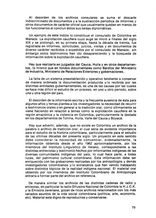 Al desorden de los arch ivos co nsulares se suma el descarte
indiscrimi nado de docu mentos y a la sustracci 6n pertod íca de info rmes y
otros docum ent os de carácter ofic ial que usualmente quedan en manos de
los fun cionarios al concluir éstos sus tareas dip lomáticas.

   Un ejem plo de esta índole lo const ituye el consulado de Colom bia en
Manaos . La explotac i6n cauchera cuyo auge se In icl6 a final es del sigl o
XIX y se prolong6, en su primera etapa, hasta la década de trein ta , fue
regis trada en in formes, soli citud es, Juicios , visitas y en docum entos de
diverso carác ter recib idos o expedidos por el consulado de Manaos ; sin
embargo estos testi mon ios han ido desapareciendo y la búsqueda de
informaci6n sobre la explotaci6n cauchera.

   Hay que realizarla en Juzgados del Cauca, Hui la y en ot ros departamen-
tos , lo mismo que en fondos documentales como Baldlos del Ministerio
de Industria, Ministerio de Relaciones Exteriores y gobernaciones.

  La falta de un sistema preestablec ido y ope rati vo tend iente a conservar
de manera ord enada la document aci6n producida y /o recib ida por las
distintas ent idades gubernament ales , es una de las causas por las cuales
se hace más di fi cil el estudio de un proceso , en uno u ot ro periodo, sobre
una u otra regi6n del país.

   El desorden de la informai6 n escri ta y la frecuent e ausencia de ést a para
algunos años y temas plantea a los investi gadores la neces idad de recurrir
a testimonios orales o en general a la tradi ció n ora l, com o últimamente se
viene haci end o en relación a temas como la explotaci6n cauchera en la
regi6n amaz6 nic a y la viol encia en Colombia, part icu larmente la destada
en los departament os de Tolima , Huila, Vall e del Cauca y Boyacá .

   Hay que advert ir, además, que no existe en Colombia un arch ivo de la
palabra o arch ivo de tradición oral , el cual seria de evidente importancia
para el estudio de la historia col om biana, part icu larment e para el estudio
de las últim as décadas del present e siglo . Un proyecto en este sent ido
debe consid er ar la necesidad d e concentrar , ordenadamente , la
inf ormaci6 n obtenida desde el año 1962 apr oximadamente, por los
miembros del Institu to Ling uls tico de Verano , correspondi ente a las
dist intas entrevis tas y testimonio hechos por informantes indlgenas de las
diversa s comunidades ind lgenas del pals, lo cual hace parte , a todas
luces , del patrim onio cultural col om biano. Esta inf ormaci6n debe ser
enriqueci da co n las grabacion es reali zadas por los antrop ótoqos y demás
investigadores colombianos y/ o extran jeros que han venido trabajando
sobre distintos t6picos de la realidad indlgena nacional. El material oral
obtenido por los miem bros del Insti tuto Colo mbiano de Ant ropologla
entrarla a formar parte del arch ivo en referenc ia.

   De manera similar los archivos de las dist intas cadenas de radio y
emisoras, en particu lar la radio Difusora Naci onal de Colombia la H.J .C.K .
y la Emiso ra Javeriana , gozan de rico s arch ivos relac ionados con los más
variados asuntos de la vida soc ial colombiana (política, arte , economla,
etc). Material este digno de reproduci rse y conservarse.


                                                                            79
 