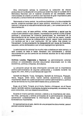 Otra información valiosa la constituye la colección de discos
producidos en la década del cinc uenta que están hoy bajo el c uidado de la
Bib lioteca Nacional con el material existente en las entidades antes
mencionadas se crear la un arch ivo oral nacional de gran importancia para
el estudio y conocimiento de la historia colombiana.

   Retornando al tema central, los arch ivos históricos y la documentac ión
escrita, podemos expresar que el caos polltlco , económ ico y mil itar, se
traduce y refleja en la vida administrativa del pals, yen consecuencia en la
documentación.

   En nuestro caso , el caos pouttco , mi litar, económico y social que ha
vivido el pats desde el siglo pasado, expresados en guerras civiles pugnas
polltlcas y situaciones de violencia general izada, se manifiesta en la
documentación de tal manera que ésta en el mejor de los casos, cuando
aún se conserva, carece de ordenamiento lógico, según fuera producida
y/o recibida por talo cual Institución. En los casos más graves (iY
frecuentesl), la documentación ha desaparecido por causa de Incendios,
saqueos y actos deliberados o por simple negligencia e ignorancia.

  La adm inistración colonial fue mucho más cu idadosa en este campo y a
este cuidado se debe el haber heredado una considerable y valiosa
documentación que da cuenta de los diversos asuntos de la vida colonial
colombiana.

Archivos Locales, Regionales y Nacional. La adm inistración colonial
produjo un considerable volumen documental relac ionado con la vida
económica , pol ltica y relig iosa , de la época .

  La ubicación actual de esta información coincide con la importancia
polltico-admln istrativa de algunas poblaciones y ciudades durante los
siglos XVI, XVII, XVIII y /o com ienzos del sig lo XIX.

  Santafé de Bogotá, Tunja , Cartagena, Santafé de Antloqula, Popayán ,
Neiva, Ibagué, entre ot ros , fueron centros económ icos y soc iales
importantes desde los cuales se ejerc ió el control admin istrativo y polltico
de los territorios no muy bien delimitados de su jurisdicci ón.

  Buga , en el Valle , Timaná, en el Huila, Caloto y Almaguer, en el Cauca
fueron, también centros Importantes durante la conqu ista y la colon ia , hoy
poco conocidos , con sus respectivos arch ivos,

   Durante el mismo periodo colonial y debido a la Importanc ia del clero,
las vil las , parroqu ias y centros princ ipales de la adm in istración relig iosa
conservaron cu idadosamente la informaci ón dando lugar a Archivos
Ecles iást icos importantes.

  Si regiona lizamos el pals , dentro de una perspectiva documental , para el
periodo colonial tenemos :


80
 