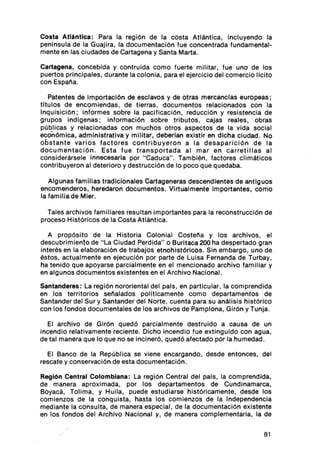 Costa Atlántica: Para la región de la costa Atlántica , incluyendo la
penlnsula de la Guaj ira , la documentación fue concentrada fundamental-
mente en las ciudades de Cartagena y Santa Marta.

Cartagena, concebida y contru lda como fuerte militar, fue uno de los
puertos principales , durante la colonia, para el ejerc icio del comercio licito
con Espa ña.

   Patentes de Importación de esclavos y de otras mercanclas europeas;
tltulos de encomiendas , de tierras , documentos relacionados con la
Inquisición ; informes sobre la pacificación , reducción y resistencia de
grupos indlgenas; información sobre tributos, cajas reales, obras
públicas y relacionadas con muchos otros aspectos de la vida social
económica, administrativa y militar, deberlan existir en dicha ciudad . No
obstante varios factores contribuyeron a la desaparición de la
documentac ión . Esta fue transportada al mar en carret illas al
constder ársele Innecesaria por "Caduca". También, factores climáticos
contribuyeron al deterioro y destrucción de lo poco que quedaba.

   Algunas famil ias tradicionales Cartageneras descendientes de ant iguos
encomenderos, heredaron documentos . Virtualmente importantes, como
la fam ilia de Mier .

  Tales archivos famil iares resu ltan importantes para la reconstrucción de
proceso Históricos de la Costa Atlántica .

   A propósito de la Historia Colonial Costeña y los archivos, el
descubrimiento de " La Ciudad Perdida " o Buritaca 200 ha despertado gran
interés en la elaboración de trabajos etnohlstóricos. Sin embargo , uno de
éstos, actualmente en ejecución por parte de Luisa Fernanda de Turbay ,
ha tenido que apoyarse parcialmente en el mencionado archivo familiar y
en algunos documentos existentes en el Archivo Nacional.

Santanderes: La región nororiental del pats , en particular, la comprendida
en los territorios señalados po llticamente como departamentos de
Santander del Sur y Santander del Norte, cuenta para su análisis histórico
con los fondos documentales de los archivos de Pamplona, Girón y Tunja.

  El arch ivo de Girón quedó parc ialmente destruido a causa de un
incendio relativamente reciente. Dicho incendio fue extinguido con agua,
de tal manera que lo que no se incineró, quedó afectado por la humedad.

  El Banco de la República se viene encargando, desde entonces, del
rescate y conservación de esta documentación.

Reglón Central Colombiana: La región Central del país, la comprendida,
de manera apro ximada, por los departamentos de Cundinamarca,
Boyacá , Tollrna, y Hulla, puede estudiarse históricamente, desde los
comienzos de la conquista, hasta los comienzos de la Independencia
mediante la consulta, de manera especial , de la documentación existente
en los fondos del Arch ivo Nacional y, de manera complementaria, la de


                                                                             81
 