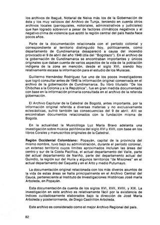 los archivos de Ibagué, Notarial de Neiva más los de la Gobernación de
ésta y los muy valio sos del Arch ivo de Tunja , teniendo en cuenta otros
archivos locales (parroquiales , notoriales , administrativos y jud ic iales )
que han logrado sobrevivir a pesar de factores cl imáticos negativos y al
negat ivo cli ma de vio lencia que azotó la reg ión central del pals hasta hace
pocos anos .

   Parte de la documentación relacionada con el periodo colonial y
correspond iente al territorio distinguido hoy , pollticamente, como
departamento de Cund inamarca desapareció a causa del incend io
provocado el 9 de abril del ano 1948 (dla del " Bogotazo" ). En el archivo de
la gobernación de Cund inamarca se encontraban importantes y únicos
ori ginales que daban cuenta de varios aspe ctos de la vida de la población
ind lgena de la zona en menc ión , desd e el sig lo XVI, siendo hoy
relativamente escasa la informació n para el estud io de los Muiscas .
  Guillermo Hernández Rod riguez fue uno de los pocos investigadores
que logró consu ltar antes de 1948 la información or iginal conservada en el
archivo de la gobernación de Cund inamarca . Su libro titulado " De los
Chibchas a la Colonia y a la República", fue en gran med ida documentado
con base en la infor mación primaria consultada en el archivo de la referida
gobernación .

   El Arch ivo Capitular de la Catedra l de Bogotá, antes importante, por la
informac ión orig ina l referida a diversas materias y no exc lusivament e
eclesiásticas, sufrió tamb ién las consecuencias del 9 de abril. AIII se
enco ntraban docu mentos relacionados con la fundac ión misma de
Bogotá.

   En la actualidad la Musicóloga Luz Maria Bravo adelanta una
investigación sobre música polifóni ca del siglo XVI y XVII, con base en los
libros Corales y manus critos originales de la Catedral.

Región Occidental Colombiano : Popayán , capital de la prov inc ia del
mismo nombre, tuvo bajo su admin istración , durante el periodo colonial,
un extenso territorio cuyos li mites apro ximado s inciulan las áreas del
centro y sur de la Costa Pacifica, el actual departamento del Valle, parte
del act ual depa rta mento de Nari ño, parte del departamento actual del
Quind io , la reg ión sur del Hu il a y algunos territorios " de Mi siones" en el
actual departamento del Caquetá y en el Alto y medio Putumayo.
   La documentación original relacionada con los más diveros asuntos de
la vida de estas áreas se halla prin cipalmente en el Archivo Central del
cauc á, perteneciente al Instituto de Investigaciones Históricas José maria
Arboleda, en Popayán .

  Esta documentación da cuenta de los sig los XVI, XVII , XVIII , Y XIX. La
invest igación en este arch ivo es relati vamente fác il por la existencia de
Indi ces cu idadosamente elaborados bajo la dirección de José Maria
Arboleda y posteriormente, de Diego Castrillón Arboleda.

     Este archivo es considerado como el mejor Arch ivo Regional del país .


82
 