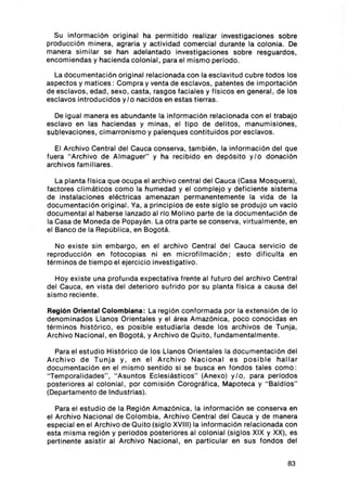 Su informació n original ha permit ido reali zar investi gaciones sobre
producción m inera, agraria y act ividad com ercial durante la co lon ia. De
manera simi lar se han adelantado investi gac iones sobre resguardos ,
encomiendas y haci enda colon ial , para el mismo periodo.

  La documentación original relac ionada con la esclavitud cubre todos los
aspect os y mati ces : Compra y venta de esclavos, patentes de importación
de esc lavos, edad , sexo, cast a, rasgos facia les y f1 sic os en general , de los
esclavos introducidos y / o nac idos en estas tierras .

  De igual manera es abundante la informaci ón relacion ada con el trabajo
escl avo en las hac iendas y m inas , el tipo de delitos , manu m isiones ,
sublevaciones , c imarronis mo y palenques conti tuidos por esc lavos.

  El Archivo Central del Cauca co nserva, tambi én , la información del que
fuera " Archivo de Almaguer" y ha recibido en depós ito y/ o don ación
archivos familiares .

   La plan ta f1s ica que ocu pa el arch ivo central del Cauca (Casa Mosquera),
fac tores clim áticos como la humedad y el comp lejo y deficien te sistema
de instalac iones eléctricas amenazan perm anentemente la vida de la
document ación or ig inal . Ya, a princip ios de este siglo se produjo un vacío
documental al haberse lanzado al rto Molino parte de la documentación de
la Casa de Moneda de Popayán. La otra part e se con serva, virtualm ente , en
el Banco de la Repúb lica, en Bogot á.

   No existe sin embargo , en el archivo Cent ral del Cauca servrci o de
reproducció n en fotocopias ni en m icrofilmaci ón ; est o dificulta en
térm inos de ti empo el ejerc icio investi gativo.

   Hoy exis te una profunda expectativa frente al futuro del archivo Central
del Cauca, en vista del dete rioro sufrido por su planta f1sica a causa del
sismo reciente.

Reglón Oriental Colombiana : La región conf or mada por la extensión de lo
denominados Lla nos Orientales y el área Amazónica, poco conoc ida s en
térm inos histórico, es posib le est udiarla desde los arch ivos de Tunja,
Arch ivo Nacional , en Bogotá, y Archivo de Quito , fundam entalm ent e.

   Para el estudio Histórico de los Llanos Orientales la documentac ión del
Ar chivo d e Tun ja y , en el Ar chivo Nacionai es posibl e hallar
docu mentación en el mismo senti do si se busca en fondos tales co mo :
" Temporali dades" , " Asuntos Eclesiás ti co s" (Anexo) y l o , para periodos
posteriores al co lon ial, por com isión Corográfica , Mapoteca y " Baldlos"
(Departamento de Industr ias).

   Para el est udio de la Regi ón Am azón ica, la informaci ón se conserva en
el Archivo Nacional de Colombia , Archivo Central del Cauca y de manera
especial en el Archivo de Quito (siglo XVIII) la información relac ionada con
esta m isma región y periodos posteriores al colonial (si gl os XIX y XX), es
pertinente asistir al Arch ivo Nacional , en particular en su s fondos del


                                                                               83
 