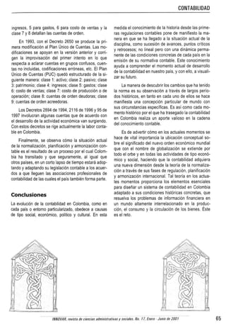 CONTABILlOAO
ingresos, 5 para gastos, 6 para costo de venlas y la
clase 7 y 8 detallan las cuentas de orden.
En 1993, con el Decreta 2650 S8 produce la pri-
mera modificaci6n a! Plan Unico de Cuentas. Las mo-
dificaciones se apoyan en la version anterior y corri-
gen la improvisaci6n del primer intento en 10 que
respecta a aclarar cuenlas en grupos confusos, cuen-
tas no incluidas, codificaciones err6neas, etc. EI Plan
untco de Cuentas (PUC) qued6 estructurado de la si-
guiente manera: c1ase 1: activo; c1ase 2: pasivo; clase
3: patrrmonic: clase 4: inqresos: c1ase 5: qastos: clase
6: cosIo de ventas: c1ase 7: costo de producci6n 0 de
operaci6n; c1ase 8: cuentas de orden deutforas: clase
9: cuentas de orden acreecoras.
Los Decretos 2894 de 1994, 2116 de 1996 y 95 de
1997 involucran algunas cuentas que de acuerdo con
el desarrollo de la actividad economlca van surgiendo.
Con estos decretos se rige aclualmente la labor canta-
ble en Colombia.
Finatmente, S8 observa como la siluaci6n actual
de la normalizaci6n, planificaci6n y armonlzaclcn con-
table es el resultado de un proceso par el cual Colom-
bia ha transitado y que seguramente, al igual que
otros parses, en un corto lapse de tiempo estara adop-
lando y adaplando su legislaci6n contable a los acuer-
dos a que lIeguen las asociaciones profesionales de
contabilidad de las cuares el pais tamblen forma parte.
Conclusiones
La evoluci6n de la contabilidad en Colombia, como en
cada pais 0 entorno particularizado, obedece a causas
de tipo social, econ6mico, politico y cultural. En esta
medida el conocimiento de la historia desde las prime-
ras regulaciones conlables pone de manifiesto la ma-
nera en que se ha lIegado a la situaci6n actual de la
disciplina, como sucesi6n de avances, puntos criticos
y retrocesos; no lineal perc con una dinar-lea perma-
nente de las condiciones concretas de cada pais en la
emisi6n de su normativa contable. Este conocimiento
ayuda a comprender el momento actual de desarrollo
de la contabilidad en nuestro pais, y con ello, a visual i-
zar su futuro,
La manera de descubrir los cambios que ha lenido
la norma es su observaci6n a traves de largos perio-
dos hist6ricos, en tanto en cada uno de elias se hace
manifiesta una concepci6n particular de mundo con
sus circunstancias especificas. Es asi como cada mo-
mento historico por el que ha trasegado la contabilidad
en Colombia realiza un aporte valioso en la cadena
del conocimiento conteble.
Es de advertir como en los actuales momentos se
hace de vital importancia la ubicacion conceptual so-
bre el significado del nuevo orden economico mundial
que con el nombre de globalizacion se extiende por
todo el orbe y en todas las aclividades de tipo econ6-
mico y social, haciendo que la contabilidad adquiera
una nueva dimensi6n desde la teoria de la narmaliza-
cion a traves de sus fases de repulac.on. planificaci6n
y armonizaci6n intemacicnal. Tal teoria en los actua-
les momentos proporciona los elementos esenciales
para disenar un sistema de contabilidad en Colombia
adaptado a sus condiciones hlstoncas concretas, que
resuelva los problemas de informacion financiera en
un mundo altamente interrelacionado en la produc-
cion, el consumo y la circulaci6n de los bienes. Este
es el rete.
fNNOVAR, reviste de cerciss administrativas y societes. No. 17, Enero . Junia de 200/ 65
 