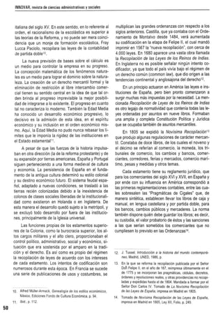 INNOVAR,revista deciencias administrativas y sociales
italiana del siglo XV. En este sentido, en 10 referente al
orden, el racionalismo de la escoraerca es superior a
las teorias de la Reforma. y no puede ser mera coinci-
dencia que un monje de tormaclon escclastica. Fray
Lucca Paciolo. recopilara las leyes de la contabilidad
de partida doblet''.
La nueva prevision de bases sabre el calculo es
un medic para controlar la empresa en su progreso.
La concepci6n maternatica de los fen6menos natura-
les es un medio para lograr el dominio sobre la natura-
leza. La creaci6n de un derecho mercantil formal y la
eliminaci6n de restrlcchm al libra intercambio comer-
cial tienen su sentido central en la idea de que tal or-
den brinda al progreso imprevisible la mejor posibili-
dad de integrarse a 10existente. EI progreso en cuanto
tal no caractenza 10moderno. Tambien la Edad Media
ha conocido un desarrollo econcmicc proqresivo. 10
decisive es la adrnision de esta idea, en el espiritu
aconomtco y su inclusion en el orden economlco mis-
mo. Aqul, la Edad Media no pudo nunca rebasar los 11-
mites que Ie imponia la rigidez de las instituciones en
el Estado estamentaln.
A pesar de que las fuerzas de la historia impulsa-
ban en otra direccion (Ia de la reforma protestante) y de
su expansion por tierras americanas, Espana y Portugal
siguen perteneciendo a una forma medieval de cultura
y economia. La persistencia de Espana en el funda-
mento de la antigua culture determine su estilo colonial
y su destine econ6mico futuro. EI sistema feudal espa-
not, adaptado a nuevas condiciones, se traslado a las
tierras reclen colonizadas debido a la inexistencia de
colonos de c1ases sociales liberadas de la lnst'tucloneli-
dad como existieron en Holanda 0 en Inglaterra De
esta manera el desarrollo quedo sujeto a la metr6poli, y
se excluyo todo desarrollo por fuera de las institucio-
nes, principal mente de la Iglesia universal.
Las funciones propias de los estamentos superio-
res de la Colonia, como la burocracia superior, los al-
tos cargos militares y el alto clero, proporcionaban el
control politico, administrativo, social y economico, si-
tuacion que era sostenida por el amparo en la tradi-
cion y el derecho. Es asi como es propio del regimen
la recopilacion de leyes de acuerdo con los intereses
de cada estamento. Los intentos de codificacion son
numerosos durante esta epoca. En Francia se sucede
una serie de publicaciones de usos y costumbres, se
10. Alfred Miiller-Armack, Genealogia de los estilos econ6micos,
W.exico, Ediciones Fondo de Cullum Economica, p. 94.
11. Ibid.,p, 112.
50
multiplican las grandes ordenanzas con respecto a los
siglos anteriores. Castilla, que ya contaba con el Orde-
namiento de Montalvo desde 1484, vera aumentada
su codificacion en la etapa de Felipe II, el cual mando
imprimir en 15671a "nueva recopilacicn", can cerca de
4.000 leyes. En 1680 aparece una vasta obra Hamada
la Recopilaci6n de las Leyes de los Reinos de Indias.
En Inglaterra no es posible senalar ninqun intento co-
dificador, ya que todo el pais vivta bajo el regimen de
un derecho comun (common law), que dio origen a las
tendencias continental y anglosajona del derechov.
En un principio actuaron en America las leyes e ins-
tituciones de Espana, pero bien pronto comenzaron a
surgir muchas mas impuestas par la necesidad. La men-
cionada Recopilaci6n de Leyes de los Reinos de Indias
es otro legajo de normatividad que contenla todas las le-
yes ordenadas por asuntos en nueve fibres. Formaban
una amplia y completa Conslifucicn Politica y Juridica
que se ocupaba tamblen de asuntos mercantiles.
En 1805 se expidio la Novisima Recopilaci6n13
que produjo algunas regulaciones de caracter mercan-
til. Constaba de dace fibres, de 105cuales el novena y
el declno se referian al comercio, la moneda, los tri-
bunales de comerclc, los cambios y bancos, comer-
ctantes, corredores, ferias y mercados, comercio marl-
time, pesas y medidas y otros temas.
Cada estamento liene su reglamento juridico, que
para los comerciantes del siglo XVI y XVII, en Espana y
por ende con su influencia en America correspcnolo a
las primeras reglamentaciones contables, entre las cua-
les sobresalen las 'Prapmaticas de Cigales" que, de
manera stnteuce, establecen lIevar los Iibros de caja y
manual, en lengua castellana y por partida doble, para
los bancos, cam bios publicos y mercaderes. La norma
tambien dispone quien debe guardar los libros: es decir,
su custodia, el valor probatorio de estos y las sanciones
a las que sedan sometidos los comerciantes que no
cumpliesen 10previsto en las Ordenanzas14.
12 J. Tussel, Introducclon a la historia del mundo contempora-
neo, Madrid, UNED, 1986, p,
13. En la que se reforma la recopilaci6n publicada par el Senor
Don Felipe II, en el ana de 167, reimpresa ullimamente en el
de 1775 y se incorporan las pragmalicas, cedulas, decretos,
ordenes y r~soluciones reales, y otras providencias no recopi-
ladas y expedidas hasta el de 1804. Mandada a formar por el
Senor Don Carlos IV Tomado de La Novlsima Recopi/aci6n
de las Leyes de Espana, impresa en Madrid en 1805,
14. Tomado de Novisima Recopi/acion de las Leyes de Espana,
impresa en Madrid en 1805, Ley XII, Folio, p. 249.
 